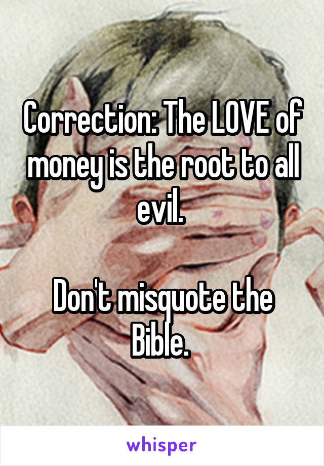 Correction: The LOVE of money is the root to all evil. 

Don't misquote the Bible. 