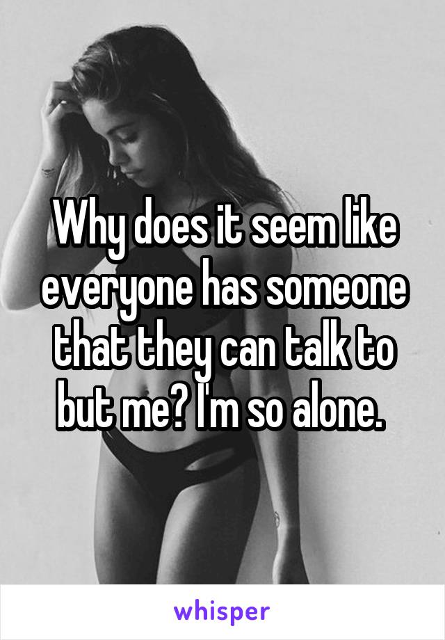 Why does it seem like everyone has someone that they can talk to but me? I'm so alone. 