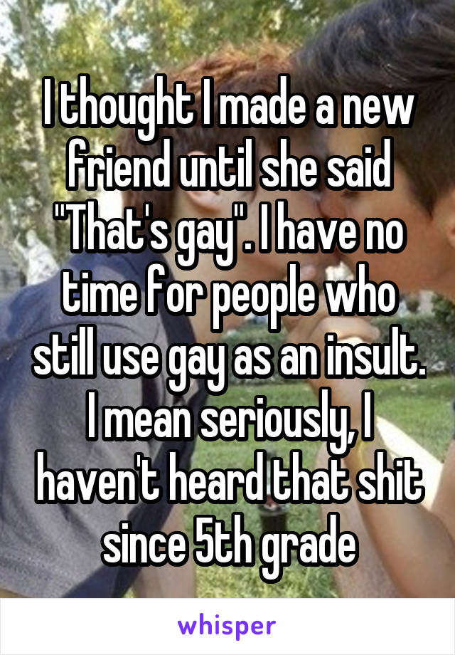 I thought I made a new friend until she said "That's gay". I have no time for people who still use gay as an insult. I mean seriously, I haven't heard that shit since 5th grade