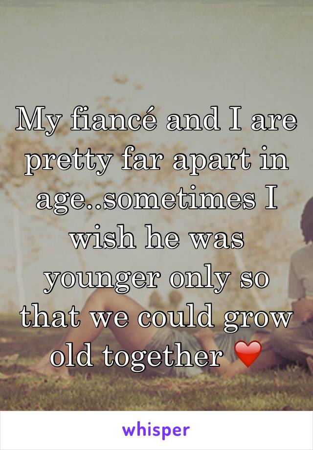 My fiancé and I are pretty far apart in age..sometimes I wish he was younger only so that we could grow old together ❤️