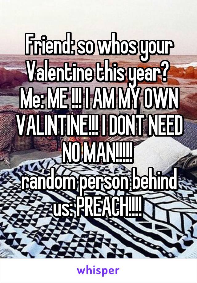 Friend: so whos your Valentine this year? 
Me: ME !!! I AM MY OWN VALINTINE!!! I DONT NEED NO MAN!!!!! 
random person behind us: PREACH!!!! 
