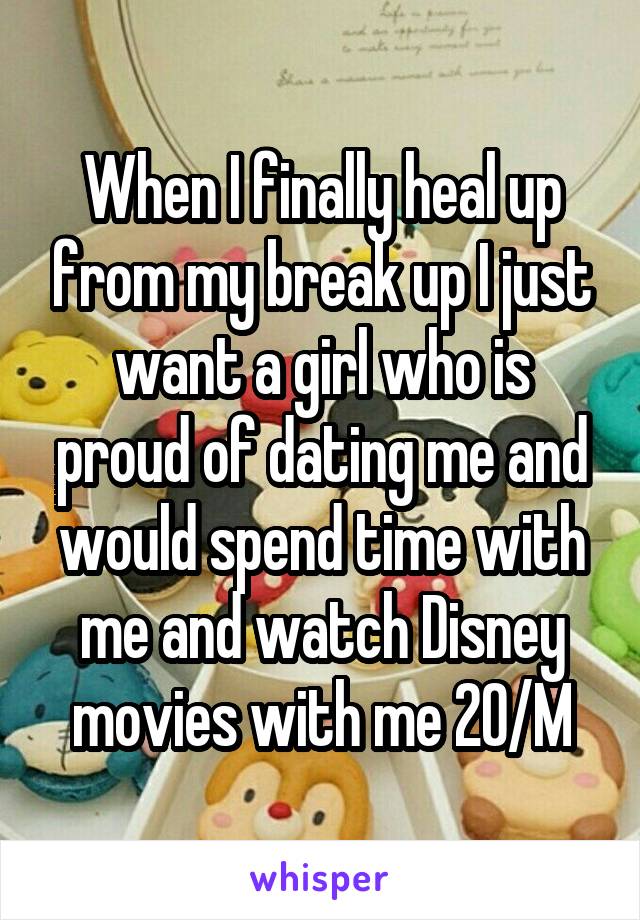 When I finally heal up from my break up I just want a girl who is proud of dating me and would spend time with me and watch Disney movies with me 20/M