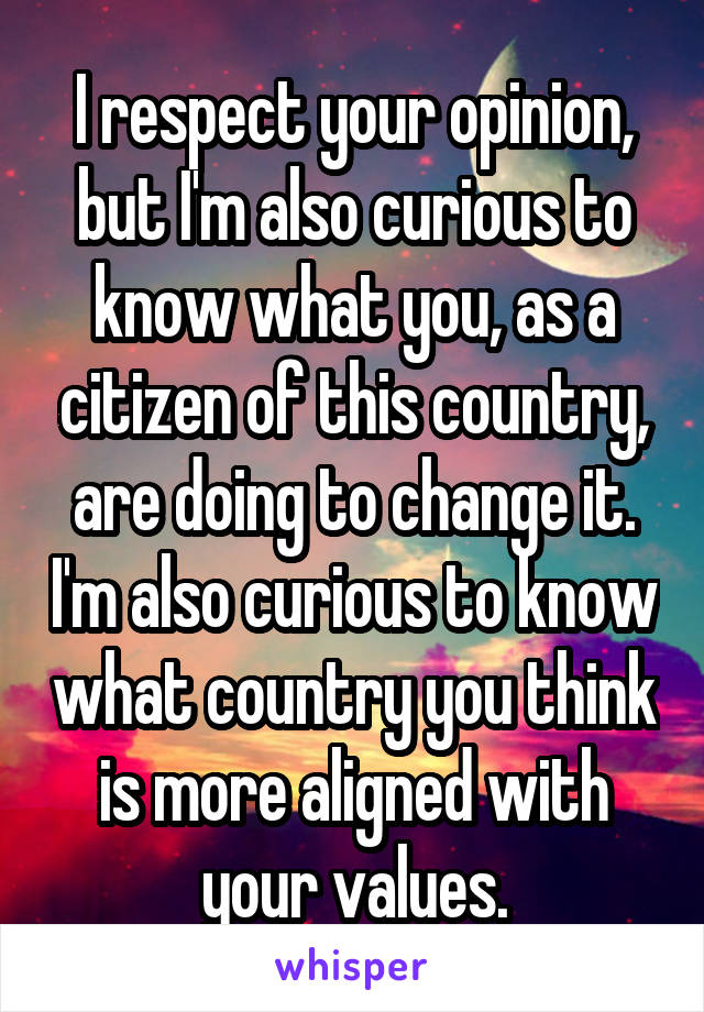 I respect your opinion, but I'm also curious to know what you, as a citizen of this country, are doing to change it. I'm also curious to know what country you think is more aligned with your values.