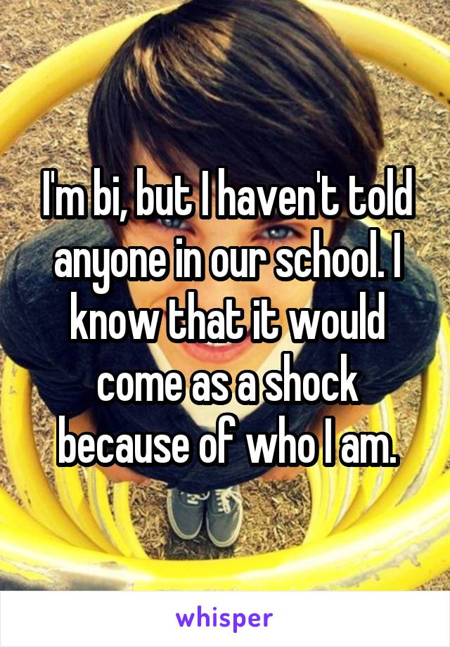 I'm bi, but I haven't told anyone in our school. I know that it would come as a shock because of who I am.