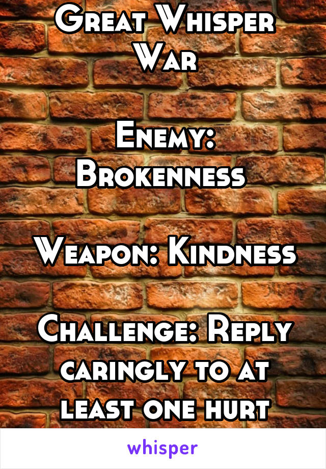Great Whisper War

Enemy: Brokenness 

Weapon: Kindness

Challenge: Reply caringly to at least one hurt person every day. 