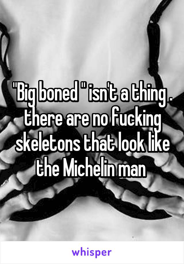 "Big boned " isn't a thing . there are no fucking skeletons that look like the Michelin man 