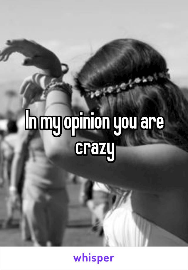 In my opinion you are crazy