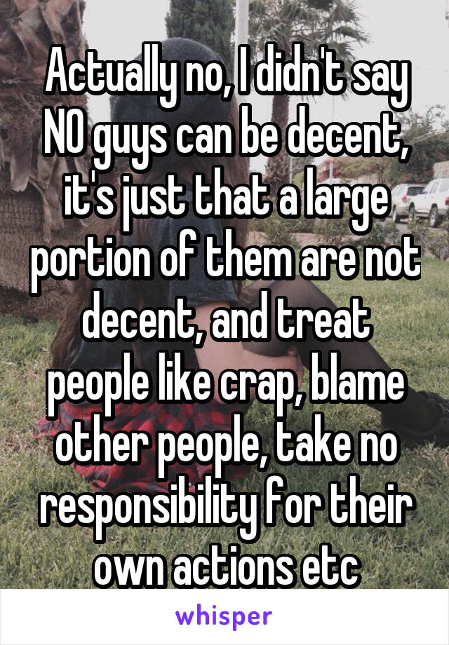 Actually no, I didn't say NO guys can be decent, it's just that a large portion of them are not decent, and treat people like crap, blame other people, take no responsibility for their own actions etc