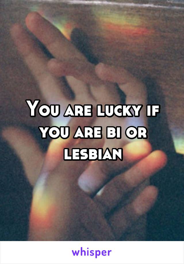You are lucky if you are bi or lesbian