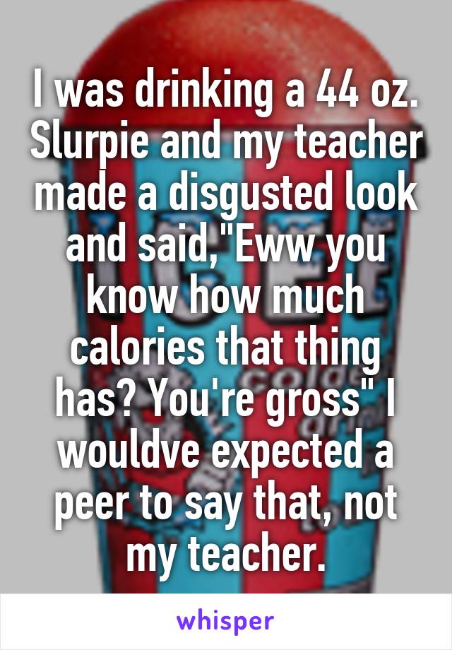 I was drinking a 44 oz. Slurpie and my teacher made a disgusted look and said,"Eww you know how much calories that thing has? You're gross" I wouldve expected a peer to say that, not my teacher.