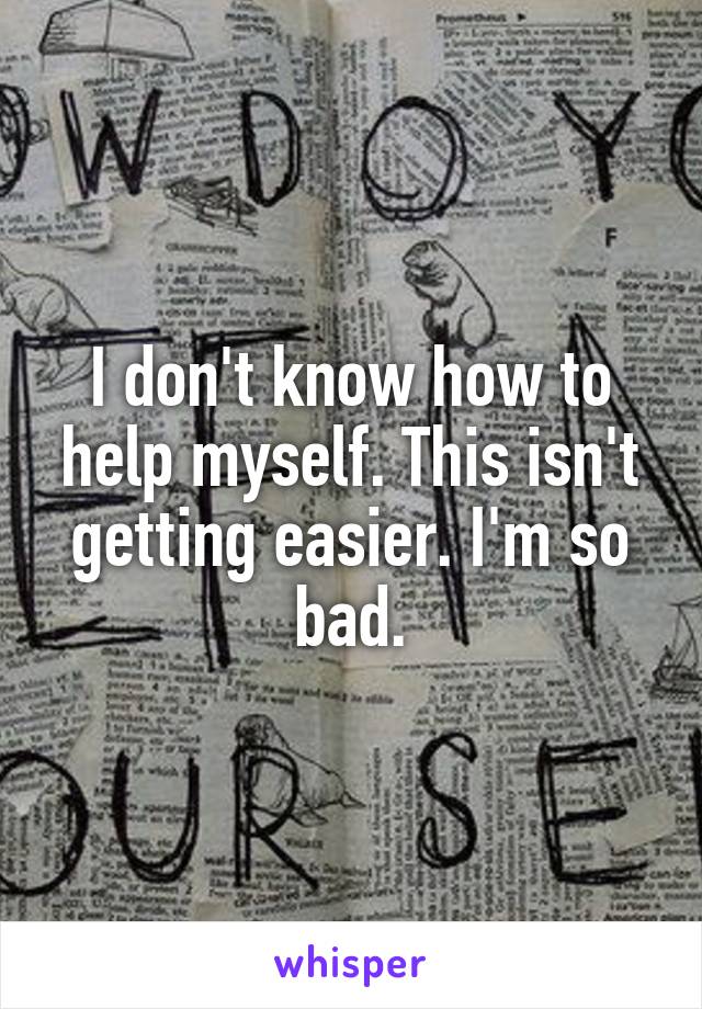 I don't know how to help myself. This isn't getting easier. I'm so bad.