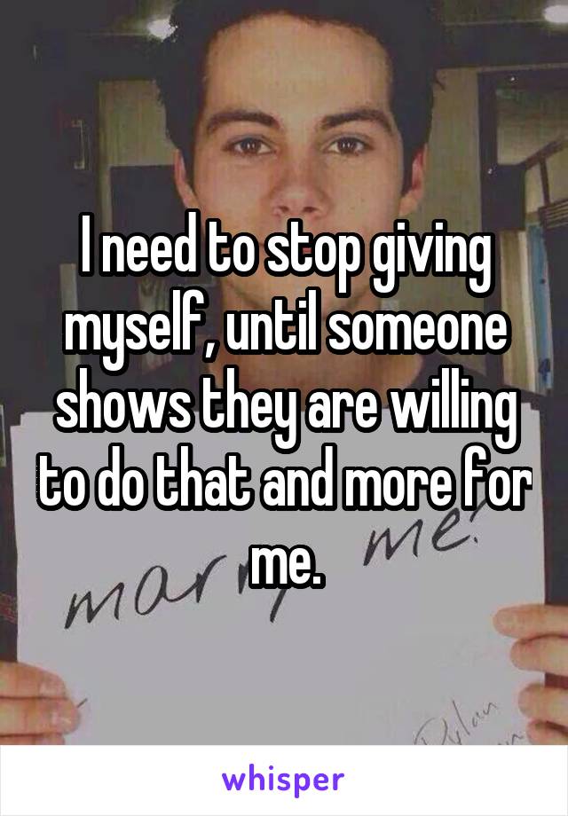 I need to stop giving myself, until someone shows they are willing to do that and more for me.