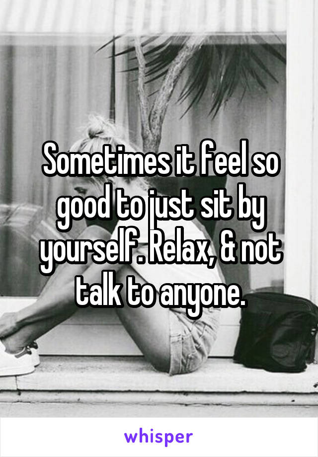 Sometimes it feel so good to just sit by yourself. Relax, & not talk to anyone.