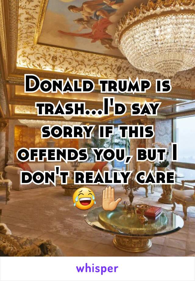 Donald trump is trash...I'd say sorry if this offends you, but I don't really care 😂✋