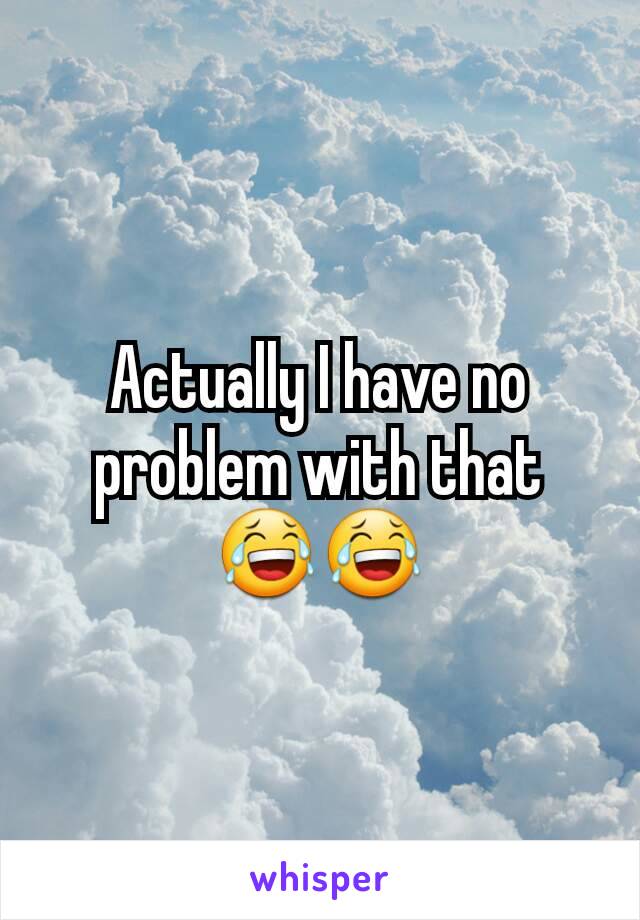 Actually I have no problem with that 😂😂