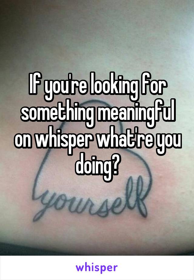 If you're looking for something meaningful on whisper what're you doing?
