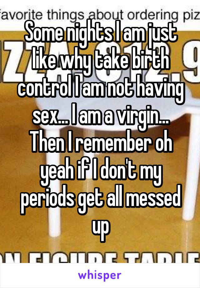 Some nights I am just like why take birth control I am not having sex... I am a virgin... Then I remember oh yeah if I don't my periods get all messed up
