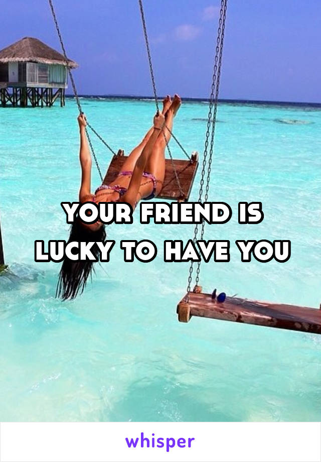 your friend is lucky to have you