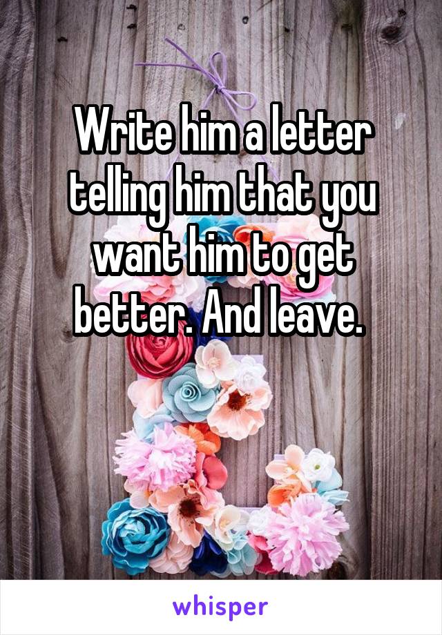 Write him a letter telling him that you want him to get better. And leave. 


