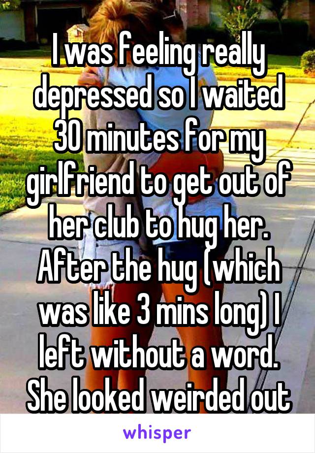 I was feeling really depressed so I waited 30 minutes for my girlfriend to get out of her club to hug her. After the hug (which was like 3 mins long) I left without a word. She looked weirded out