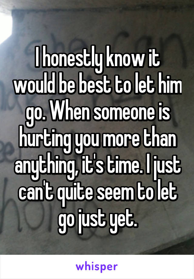 I honestly know it would be best to let him go. When someone is hurting you more than anything, it's time. I just can't quite seem to let go just yet.