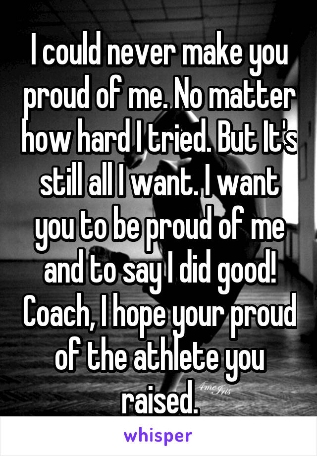 I could never make you proud of me. No matter how hard I tried. But It's still all I want. I want you to be proud of me and to say I did good! Coach, I hope your proud of the athlete you raised.