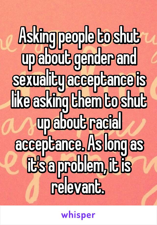 Asking people to shut up about gender and sexuality acceptance is like asking them to shut up about racial acceptance. As long as it's a problem, it is relevant. 