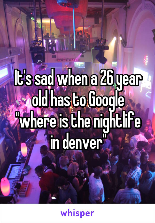 It's sad when a 26 year old has to Google "where is the nightlife in denver"