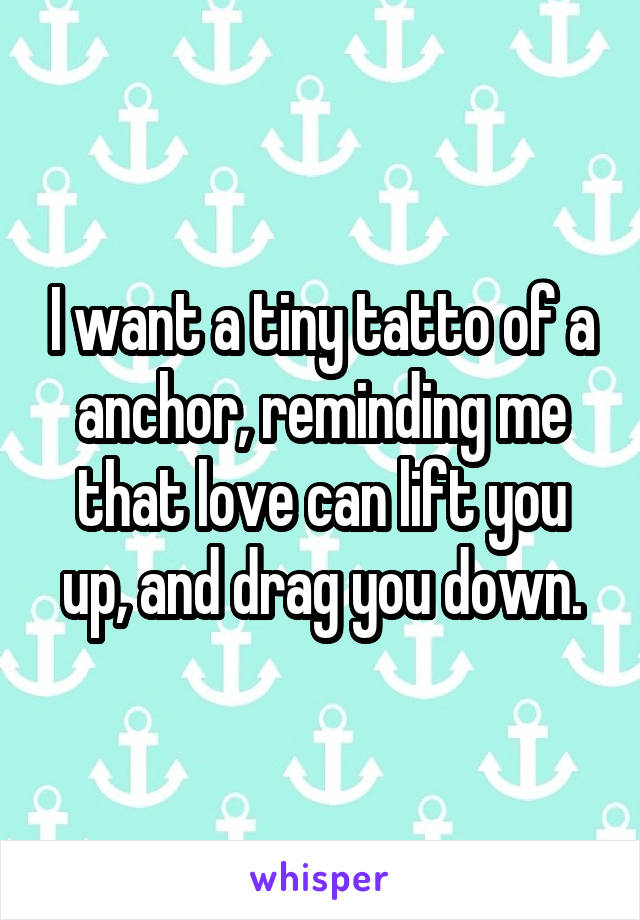 I want a tiny tatto of a anchor, reminding me that love can lift you up, and drag you down.