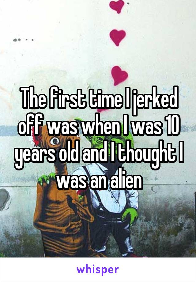 The first time I jerked off was when I was 10 years old and I thought I was an alien