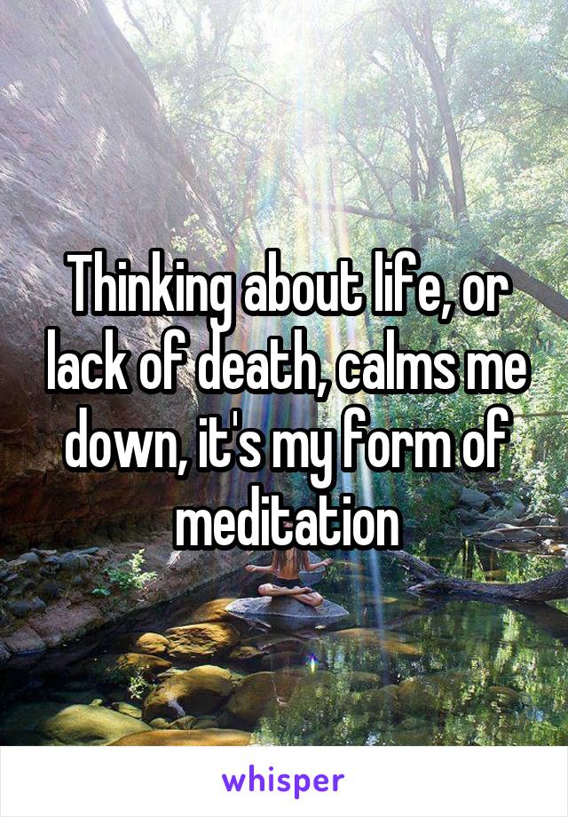 Thinking about life, or lack of death, calms me down, it's my form of meditation