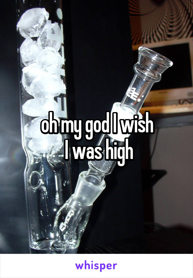 oh my god I wish
 I was high
