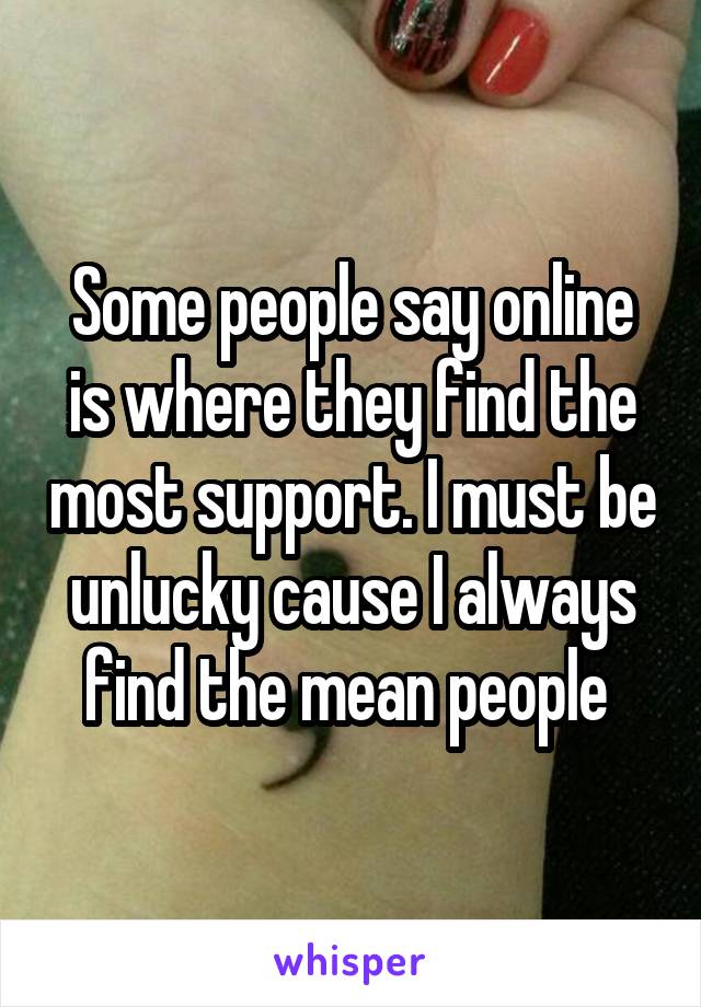 Some people say online is where they find the most support. I must be unlucky cause I always find the mean people 