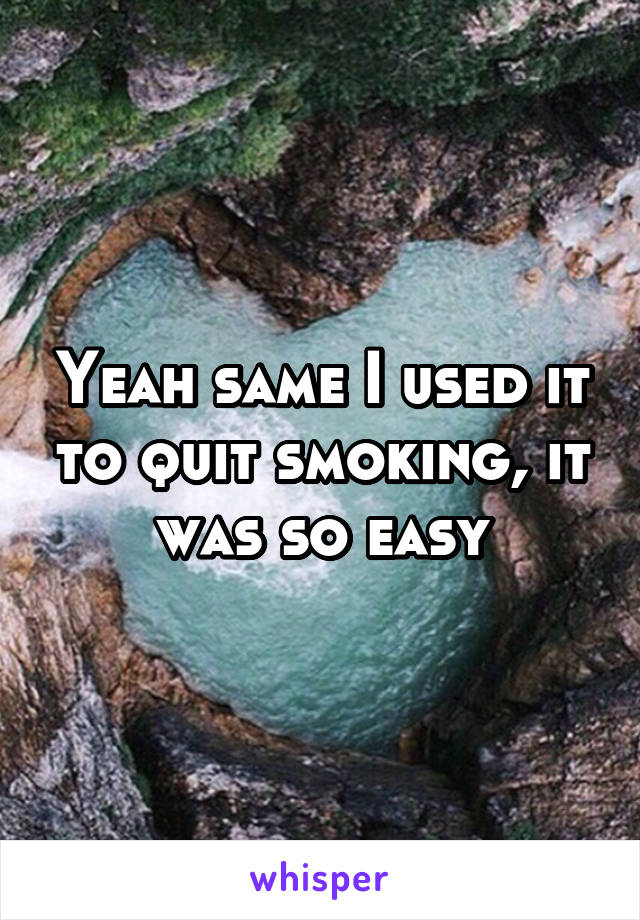 Yeah same I used it to quit smoking, it was so easy
