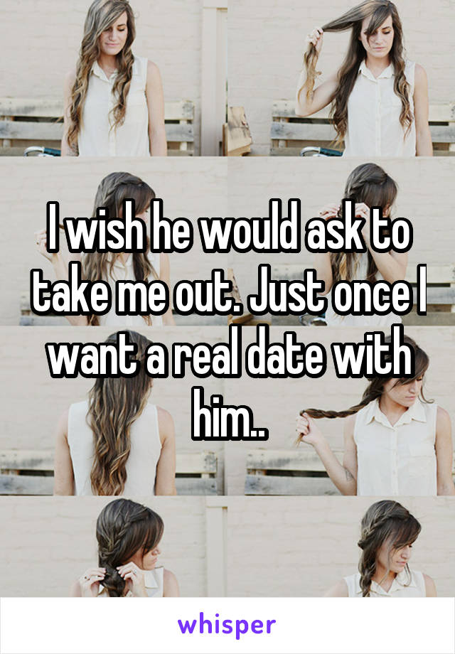 I wish he would ask to take me out. Just once I want a real date with him..