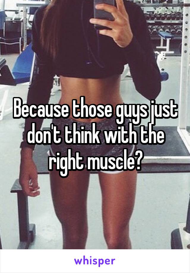Because those guys just don't think with the right muscle?