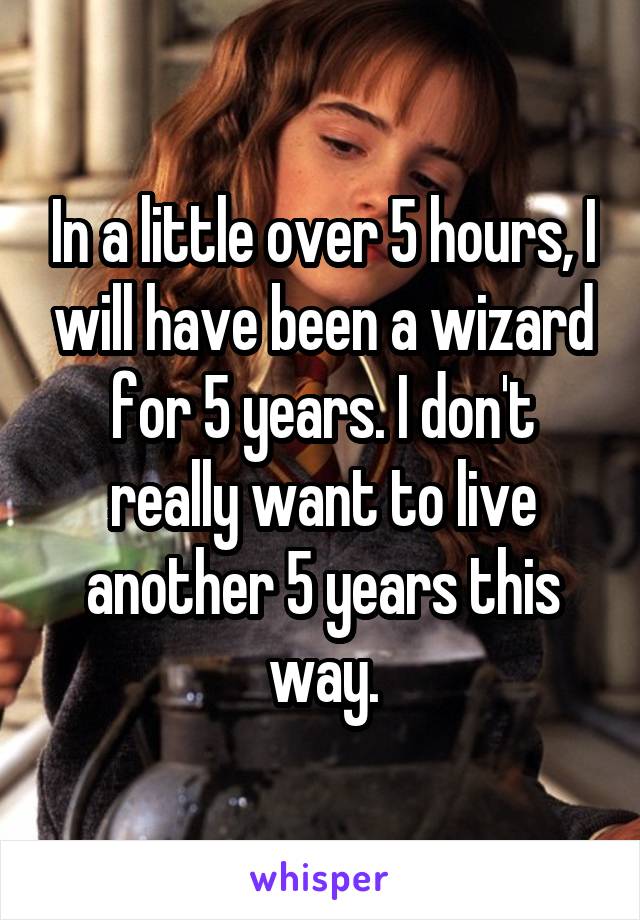In a little over 5 hours, I will have been a wizard for 5 years. I don't really want to live another 5 years this way.