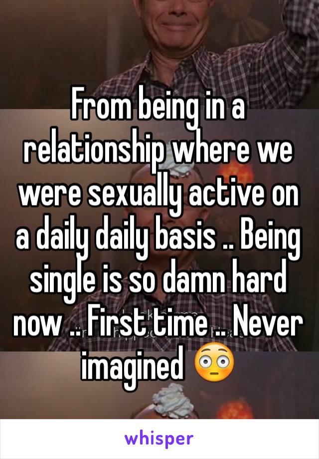 From being in a relationship where we were sexually active on a daily daily basis .. Being single is so damn hard now .. First time .. Never imagined 😳