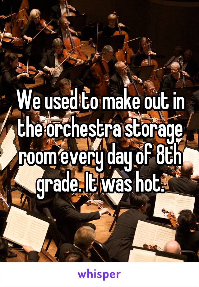 We used to make out in the orchestra storage room every day of 8th grade. It was hot.