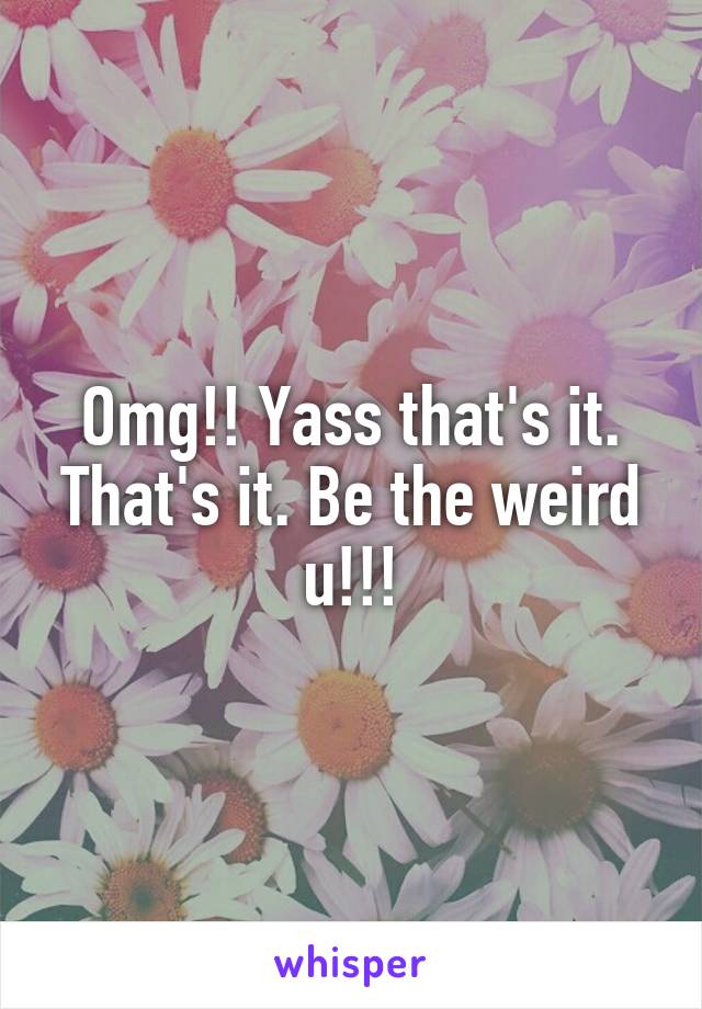 Omg!! Yass that's it. That's it. Be the weird u!!!