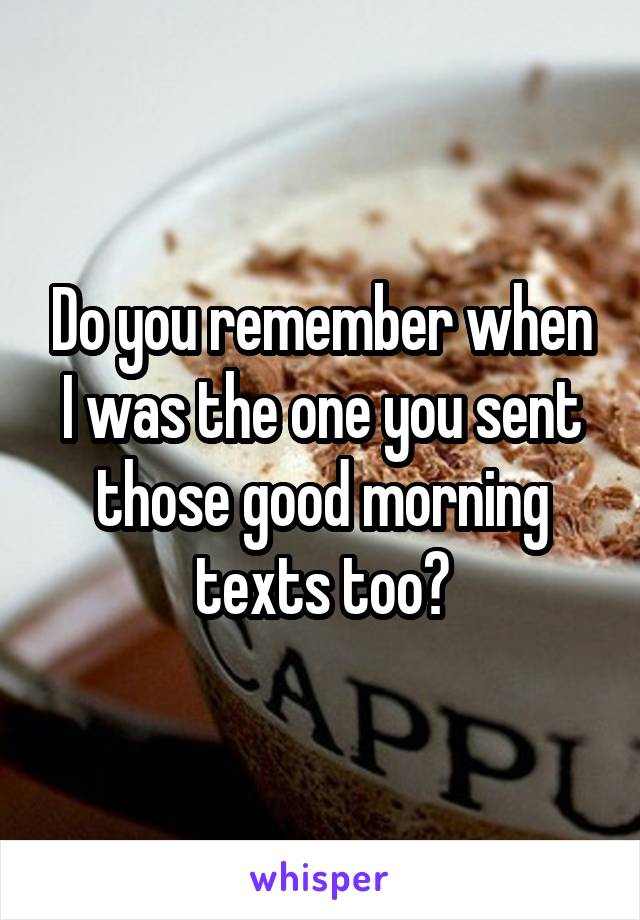 Do you remember when I was the one you sent those good morning texts too?