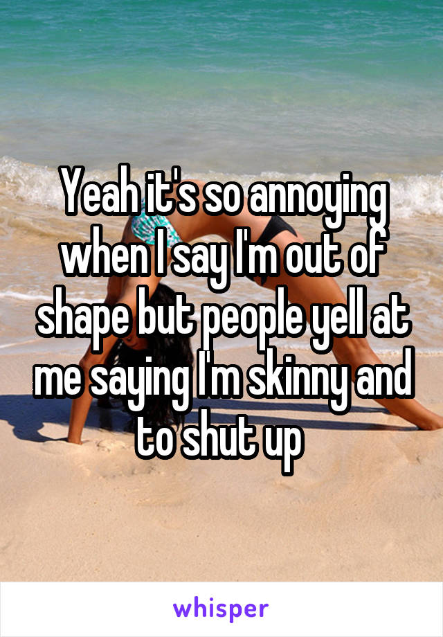 Yeah it's so annoying when I say I'm out of shape but people yell at me saying I'm skinny and to shut up 