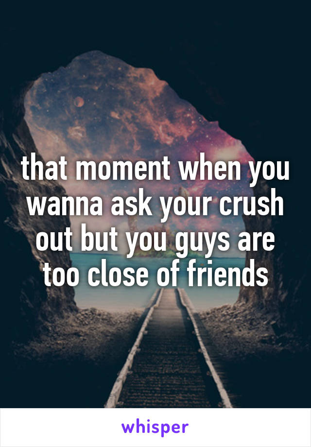 that moment when you wanna ask your crush out but you guys are too close of friends