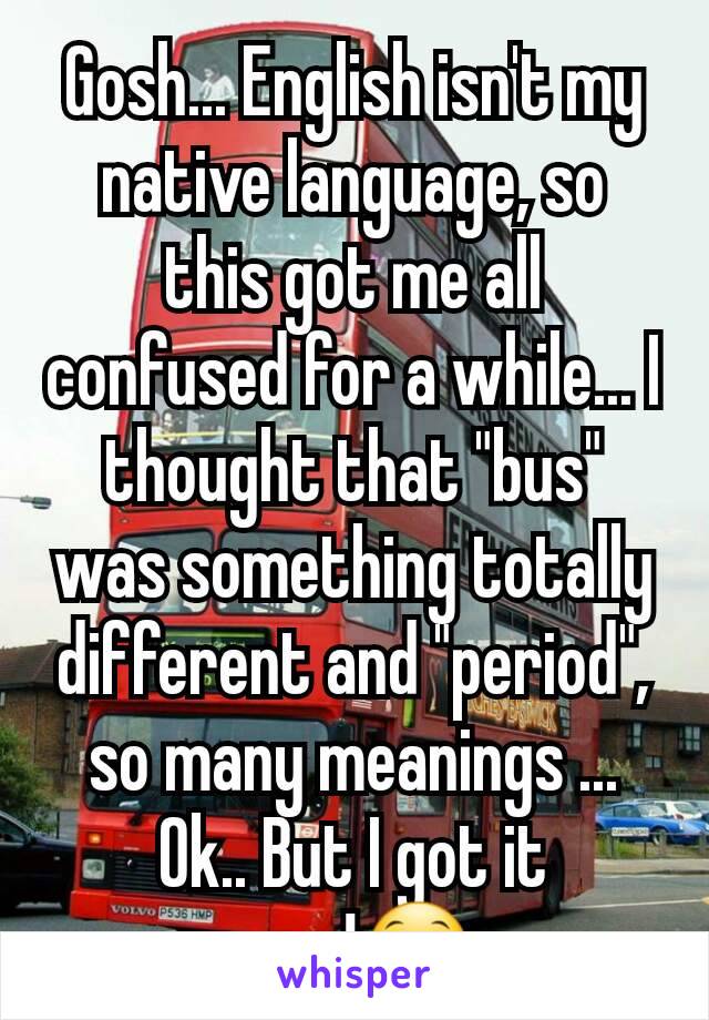 Gosh... English isn't my native language, so this got me all confused for a while... I thought that "bus" was something totally different and "period", so many meanings ... Ok.. But I got it now!😁