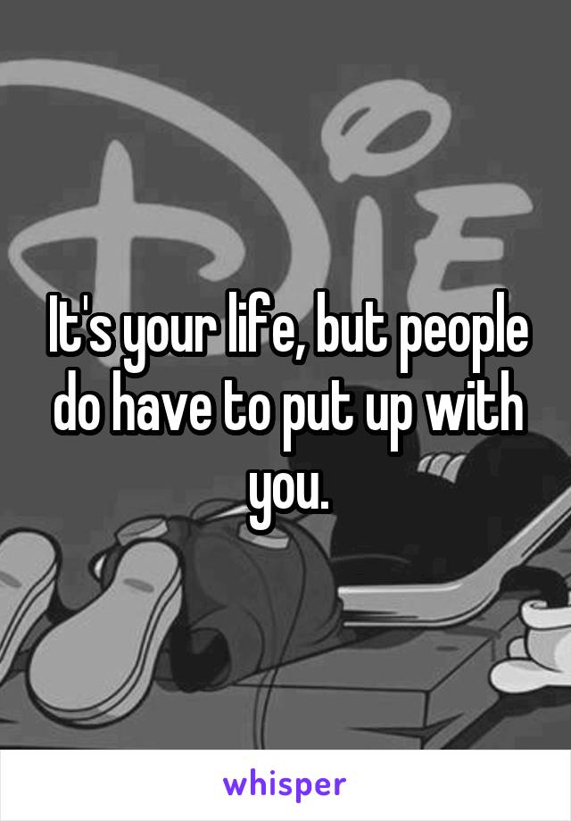 It's your life, but people do have to put up with you.