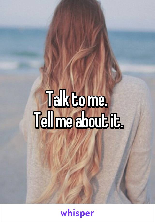 Talk to me. 
Tell me about it.