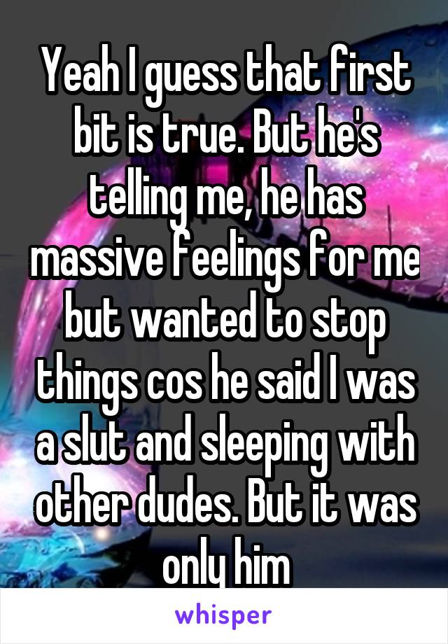 Yeah I guess that first bit is true. But he's telling me, he has massive feelings for me but wanted to stop things cos he said I was a slut and sleeping with other dudes. But it was only him