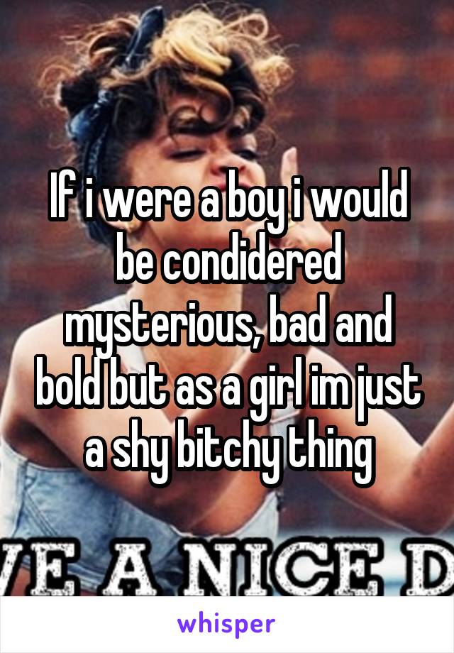 If i were a boy i would be condidered mysterious, bad and bold but as a girl im just a shy bitchy thing