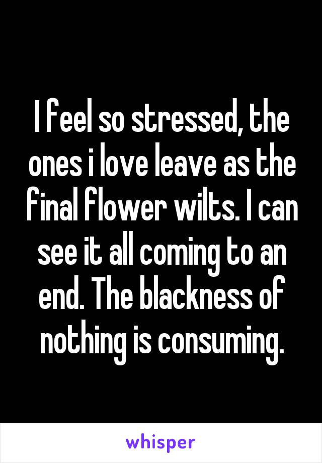 I feel so stressed, the ones i love leave as the final flower wilts. I can see it all coming to an end. The blackness of nothing is consuming.