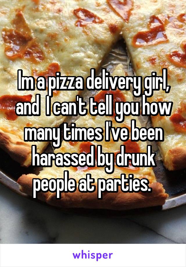 Im a pizza delivery girl, and  I can't tell you how many times I've been harassed by drunk people at parties. 